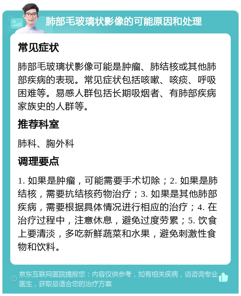 肺部毛玻璃状影像的可能原因和处理 常见症状 肺部毛玻璃状影像可能是肿瘤、肺结核或其他肺部疾病的表现。常见症状包括咳嗽、咳痰、呼吸困难等。易感人群包括长期吸烟者、有肺部疾病家族史的人群等。 推荐科室 肺科、胸外科 调理要点 1. 如果是肿瘤，可能需要手术切除；2. 如果是肺结核，需要抗结核药物治疗；3. 如果是其他肺部疾病，需要根据具体情况进行相应的治疗；4. 在治疗过程中，注意休息，避免过度劳累；5. 饮食上要清淡，多吃新鲜蔬菜和水果，避免刺激性食物和饮料。