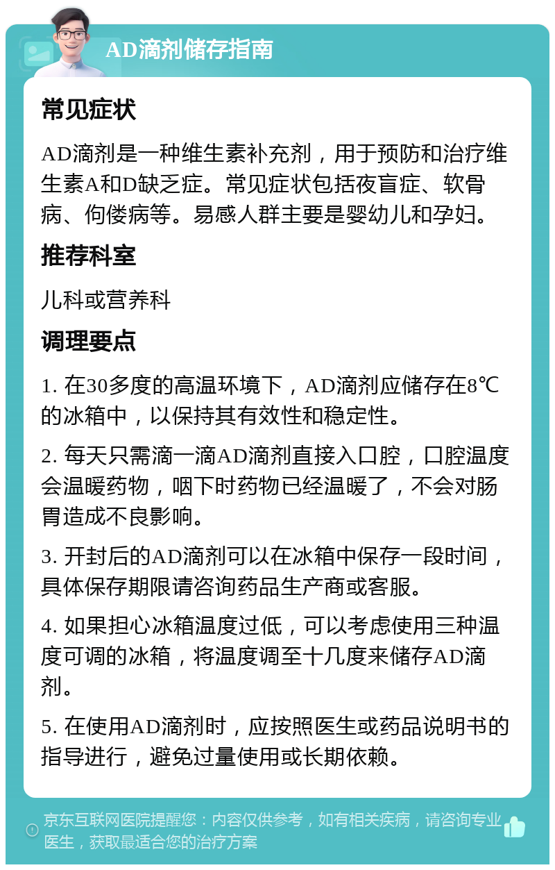 AD滴剂储存指南 常见症状 AD滴剂是一种维生素补充剂，用于预防和治疗维生素A和D缺乏症。常见症状包括夜盲症、软骨病、佝偻病等。易感人群主要是婴幼儿和孕妇。 推荐科室 儿科或营养科 调理要点 1. 在30多度的高温环境下，AD滴剂应储存在8℃的冰箱中，以保持其有效性和稳定性。 2. 每天只需滴一滴AD滴剂直接入口腔，口腔温度会温暖药物，咽下时药物已经温暖了，不会对肠胃造成不良影响。 3. 开封后的AD滴剂可以在冰箱中保存一段时间，具体保存期限请咨询药品生产商或客服。 4. 如果担心冰箱温度过低，可以考虑使用三种温度可调的冰箱，将温度调至十几度来储存AD滴剂。 5. 在使用AD滴剂时，应按照医生或药品说明书的指导进行，避免过量使用或长期依赖。