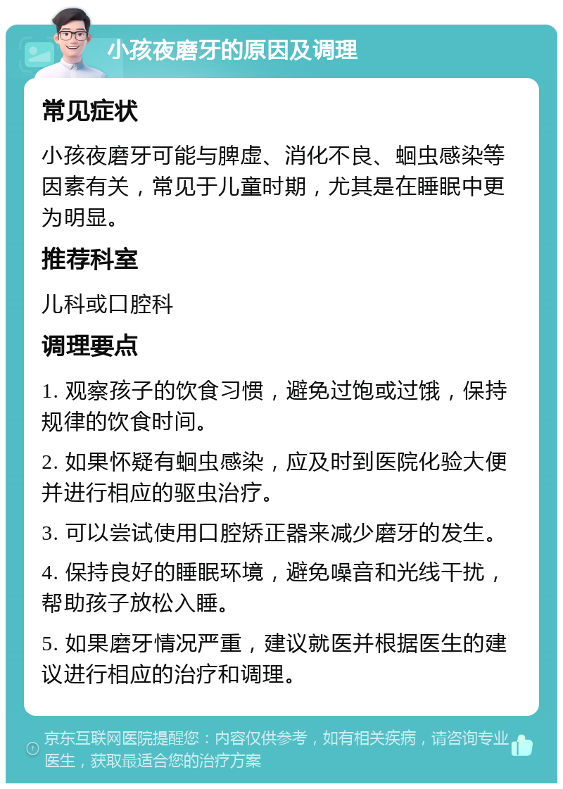 小孩夜磨牙的原因及调理 常见症状 小孩夜磨牙可能与脾虚、消化不良、蛔虫感染等因素有关，常见于儿童时期，尤其是在睡眠中更为明显。 推荐科室 儿科或口腔科 调理要点 1. 观察孩子的饮食习惯，避免过饱或过饿，保持规律的饮食时间。 2. 如果怀疑有蛔虫感染，应及时到医院化验大便并进行相应的驱虫治疗。 3. 可以尝试使用口腔矫正器来减少磨牙的发生。 4. 保持良好的睡眠环境，避免噪音和光线干扰，帮助孩子放松入睡。 5. 如果磨牙情况严重，建议就医并根据医生的建议进行相应的治疗和调理。