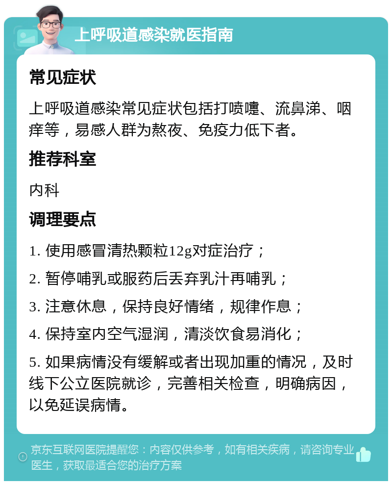 上呼吸道感染就医指南 常见症状 上呼吸道感染常见症状包括打喷嚏、流鼻涕、咽痒等，易感人群为熬夜、免疫力低下者。 推荐科室 内科 调理要点 1. 使用感冒清热颗粒12g对症治疗； 2. 暂停哺乳或服药后丢弃乳汁再哺乳； 3. 注意休息，保持良好情绪，规律作息； 4. 保持室内空气湿润，清淡饮食易消化； 5. 如果病情没有缓解或者出现加重的情况，及时线下公立医院就诊，完善相关检查，明确病因，以免延误病情。