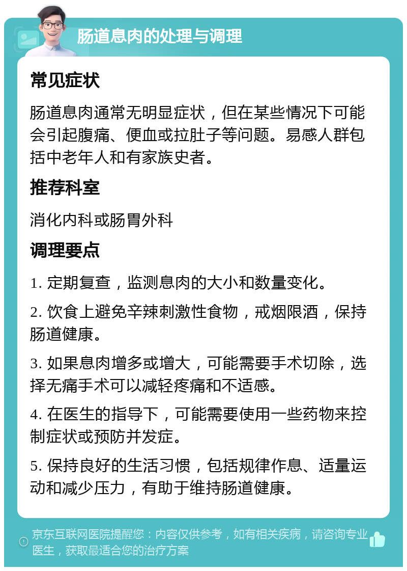 肠道息肉的处理与调理 常见症状 肠道息肉通常无明显症状，但在某些情况下可能会引起腹痛、便血或拉肚子等问题。易感人群包括中老年人和有家族史者。 推荐科室 消化内科或肠胃外科 调理要点 1. 定期复查，监测息肉的大小和数量变化。 2. 饮食上避免辛辣刺激性食物，戒烟限酒，保持肠道健康。 3. 如果息肉增多或增大，可能需要手术切除，选择无痛手术可以减轻疼痛和不适感。 4. 在医生的指导下，可能需要使用一些药物来控制症状或预防并发症。 5. 保持良好的生活习惯，包括规律作息、适量运动和减少压力，有助于维持肠道健康。