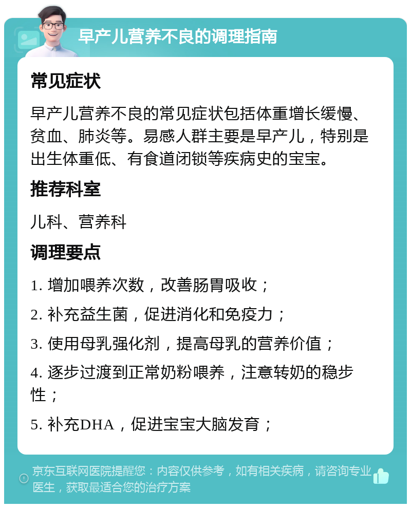 早产儿营养不良的调理指南 常见症状 早产儿营养不良的常见症状包括体重增长缓慢、贫血、肺炎等。易感人群主要是早产儿，特别是出生体重低、有食道闭锁等疾病史的宝宝。 推荐科室 儿科、营养科 调理要点 1. 增加喂养次数，改善肠胃吸收； 2. 补充益生菌，促进消化和免疫力； 3. 使用母乳强化剂，提高母乳的营养价值； 4. 逐步过渡到正常奶粉喂养，注意转奶的稳步性； 5. 补充DHA，促进宝宝大脑发育；