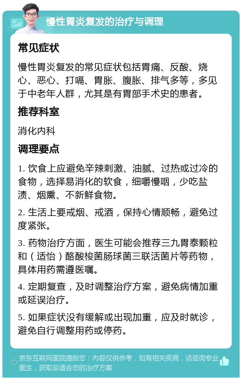 慢性胃炎复发的治疗与调理 常见症状 慢性胃炎复发的常见症状包括胃痛、反酸、烧心、恶心、打嗝、胃胀、腹胀、排气多等，多见于中老年人群，尤其是有胃部手术史的患者。 推荐科室 消化内科 调理要点 1. 饮食上应避免辛辣刺激、油腻、过热或过冷的食物，选择易消化的软食，细嚼慢咽，少吃盐渍、烟熏、不新鲜食物。 2. 生活上要戒烟、戒酒，保持心情顺畅，避免过度紧张。 3. 药物治疗方面，医生可能会推荐三九胃泰颗粒和（适怡）酪酸梭菌肠球菌三联活菌片等药物，具体用药需遵医嘱。 4. 定期复查，及时调整治疗方案，避免病情加重或延误治疗。 5. 如果症状没有缓解或出现加重，应及时就诊，避免自行调整用药或停药。