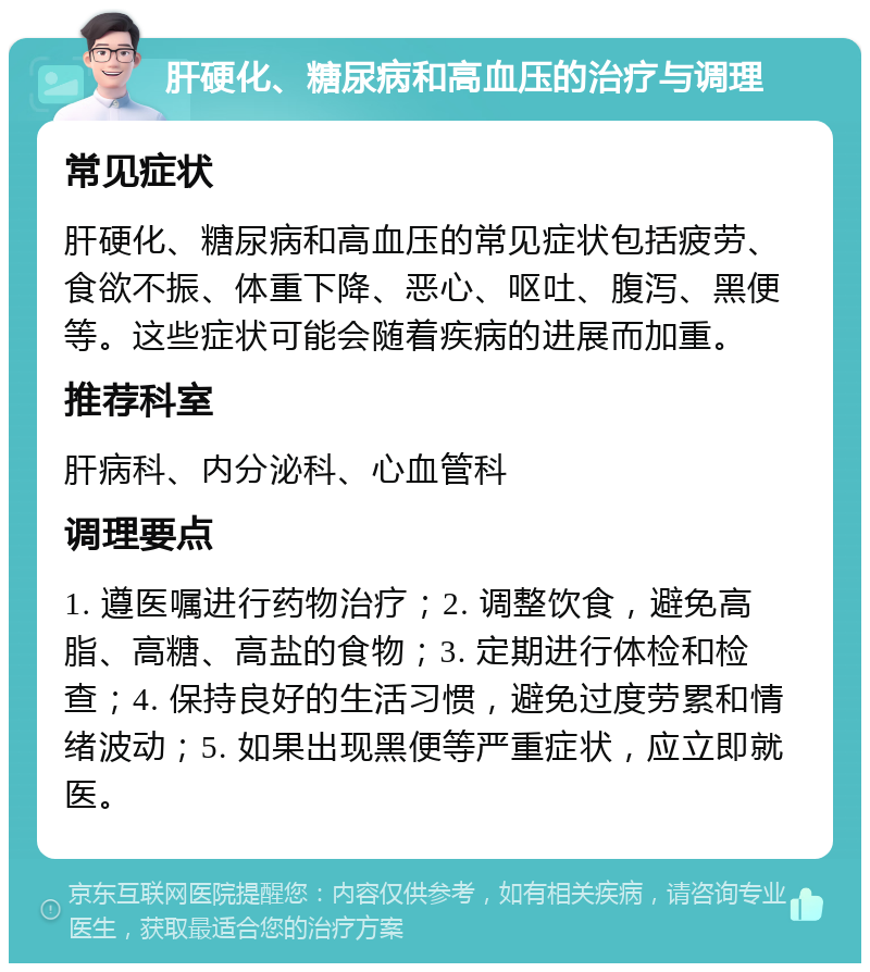 肝硬化、糖尿病和高血压的治疗与调理 常见症状 肝硬化、糖尿病和高血压的常见症状包括疲劳、食欲不振、体重下降、恶心、呕吐、腹泻、黑便等。这些症状可能会随着疾病的进展而加重。 推荐科室 肝病科、内分泌科、心血管科 调理要点 1. 遵医嘱进行药物治疗；2. 调整饮食，避免高脂、高糖、高盐的食物；3. 定期进行体检和检查；4. 保持良好的生活习惯，避免过度劳累和情绪波动；5. 如果出现黑便等严重症状，应立即就医。