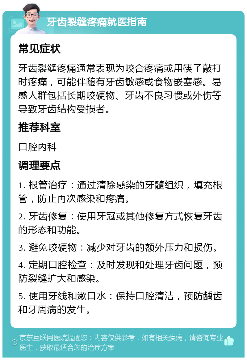 牙齿裂缝疼痛就医指南 常见症状 牙齿裂缝疼痛通常表现为咬合疼痛或用筷子敲打时疼痛，可能伴随有牙齿敏感或食物嵌塞感。易感人群包括长期咬硬物、牙齿不良习惯或外伤等导致牙齿结构受损者。 推荐科室 口腔内科 调理要点 1. 根管治疗：通过清除感染的牙髓组织，填充根管，防止再次感染和疼痛。 2. 牙齿修复：使用牙冠或其他修复方式恢复牙齿的形态和功能。 3. 避免咬硬物：减少对牙齿的额外压力和损伤。 4. 定期口腔检查：及时发现和处理牙齿问题，预防裂缝扩大和感染。 5. 使用牙线和漱口水：保持口腔清洁，预防龋齿和牙周病的发生。