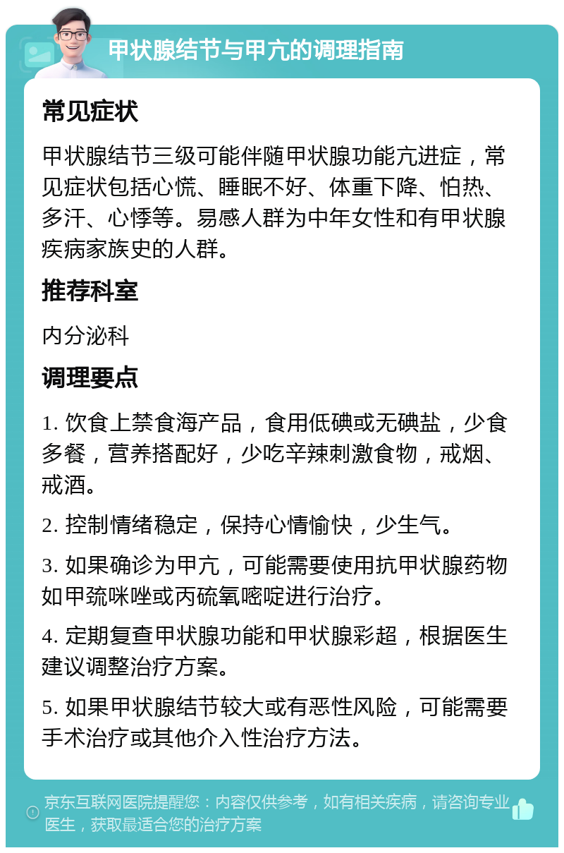 甲状腺结节与甲亢的调理指南 常见症状 甲状腺结节三级可能伴随甲状腺功能亢进症，常见症状包括心慌、睡眠不好、体重下降、怕热、多汗、心悸等。易感人群为中年女性和有甲状腺疾病家族史的人群。 推荐科室 内分泌科 调理要点 1. 饮食上禁食海产品，食用低碘或无碘盐，少食多餐，营养搭配好，少吃辛辣刺激食物，戒烟、戒酒。 2. 控制情绪稳定，保持心情愉快，少生气。 3. 如果确诊为甲亢，可能需要使用抗甲状腺药物如甲巯咪唑或丙硫氧嘧啶进行治疗。 4. 定期复查甲状腺功能和甲状腺彩超，根据医生建议调整治疗方案。 5. 如果甲状腺结节较大或有恶性风险，可能需要手术治疗或其他介入性治疗方法。