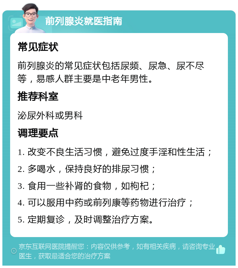 前列腺炎就医指南 常见症状 前列腺炎的常见症状包括尿频、尿急、尿不尽等，易感人群主要是中老年男性。 推荐科室 泌尿外科或男科 调理要点 1. 改变不良生活习惯，避免过度手淫和性生活； 2. 多喝水，保持良好的排尿习惯； 3. 食用一些补肾的食物，如枸杞； 4. 可以服用中药或前列康等药物进行治疗； 5. 定期复诊，及时调整治疗方案。