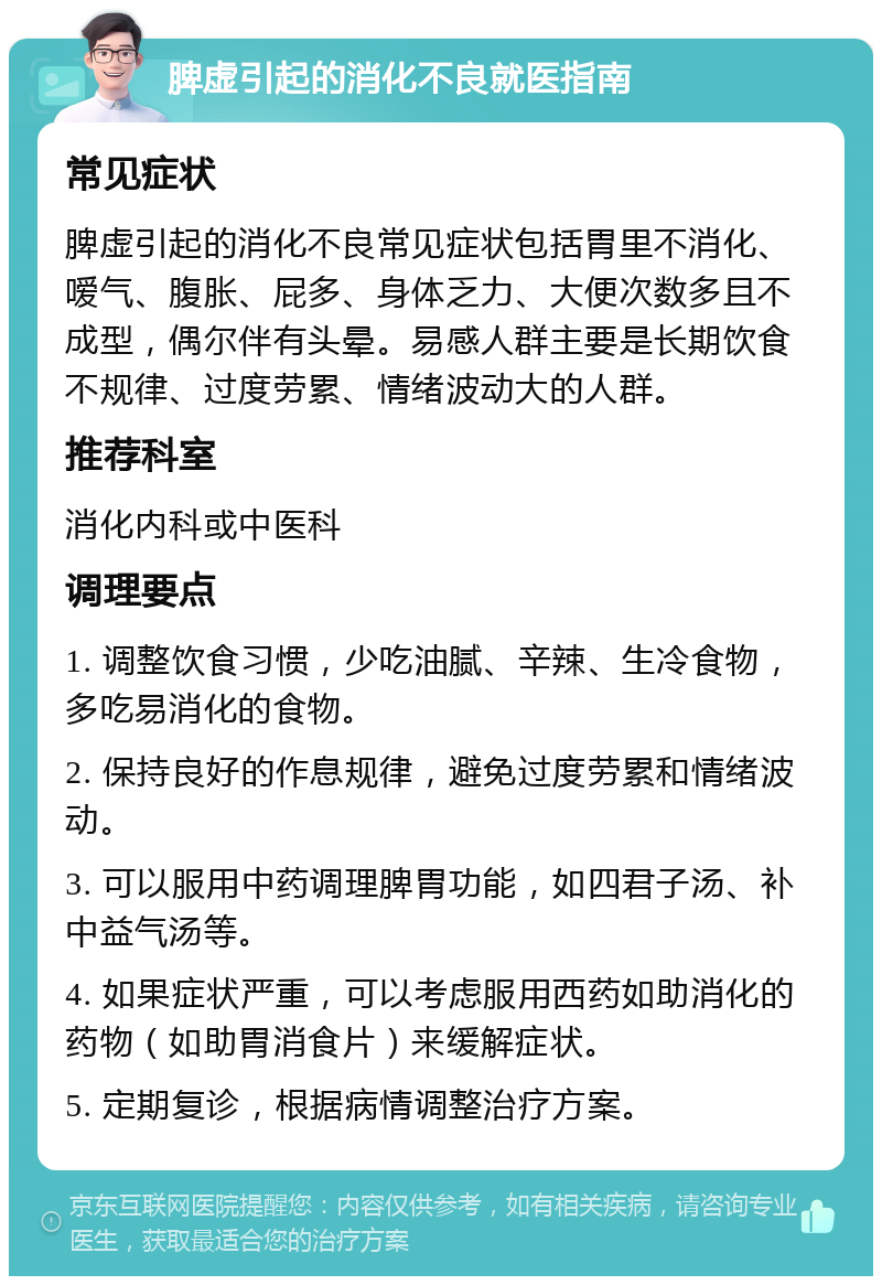 脾虚引起的消化不良就医指南 常见症状 脾虚引起的消化不良常见症状包括胃里不消化、嗳气、腹胀、屁多、身体乏力、大便次数多且不成型，偶尔伴有头晕。易感人群主要是长期饮食不规律、过度劳累、情绪波动大的人群。 推荐科室 消化内科或中医科 调理要点 1. 调整饮食习惯，少吃油腻、辛辣、生冷食物，多吃易消化的食物。 2. 保持良好的作息规律，避免过度劳累和情绪波动。 3. 可以服用中药调理脾胃功能，如四君子汤、补中益气汤等。 4. 如果症状严重，可以考虑服用西药如助消化的药物（如助胃消食片）来缓解症状。 5. 定期复诊，根据病情调整治疗方案。