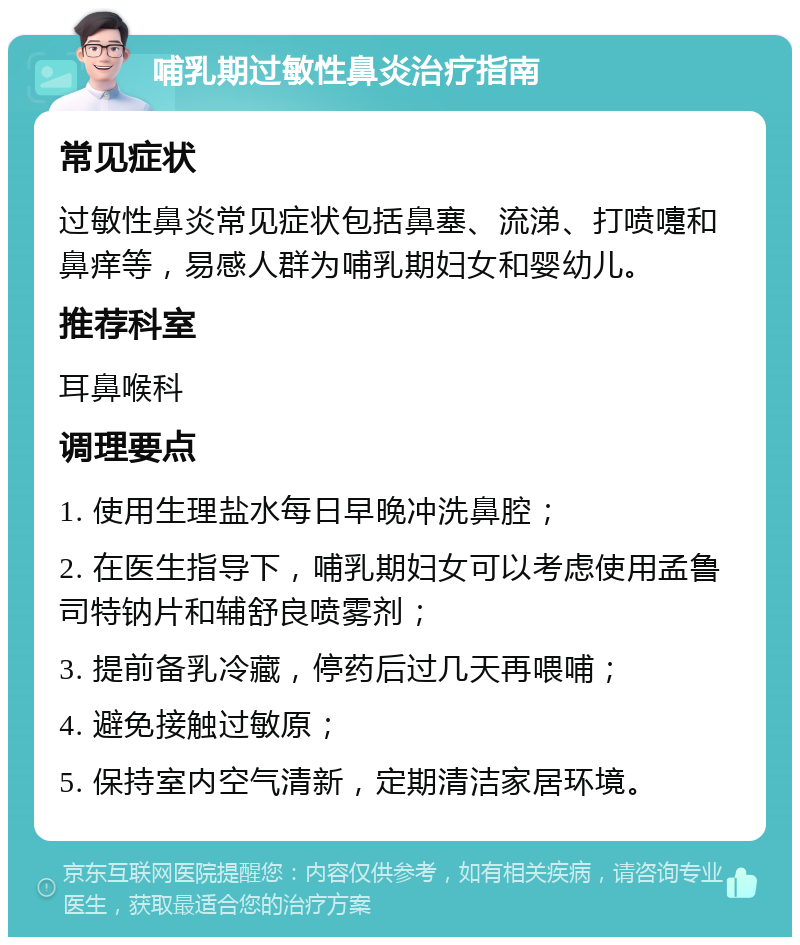 哺乳期过敏性鼻炎治疗指南 常见症状 过敏性鼻炎常见症状包括鼻塞、流涕、打喷嚏和鼻痒等，易感人群为哺乳期妇女和婴幼儿。 推荐科室 耳鼻喉科 调理要点 1. 使用生理盐水每日早晚冲洗鼻腔； 2. 在医生指导下，哺乳期妇女可以考虑使用孟鲁司特钠片和辅舒良喷雾剂； 3. 提前备乳冷藏，停药后过几天再喂哺； 4. 避免接触过敏原； 5. 保持室内空气清新，定期清洁家居环境。