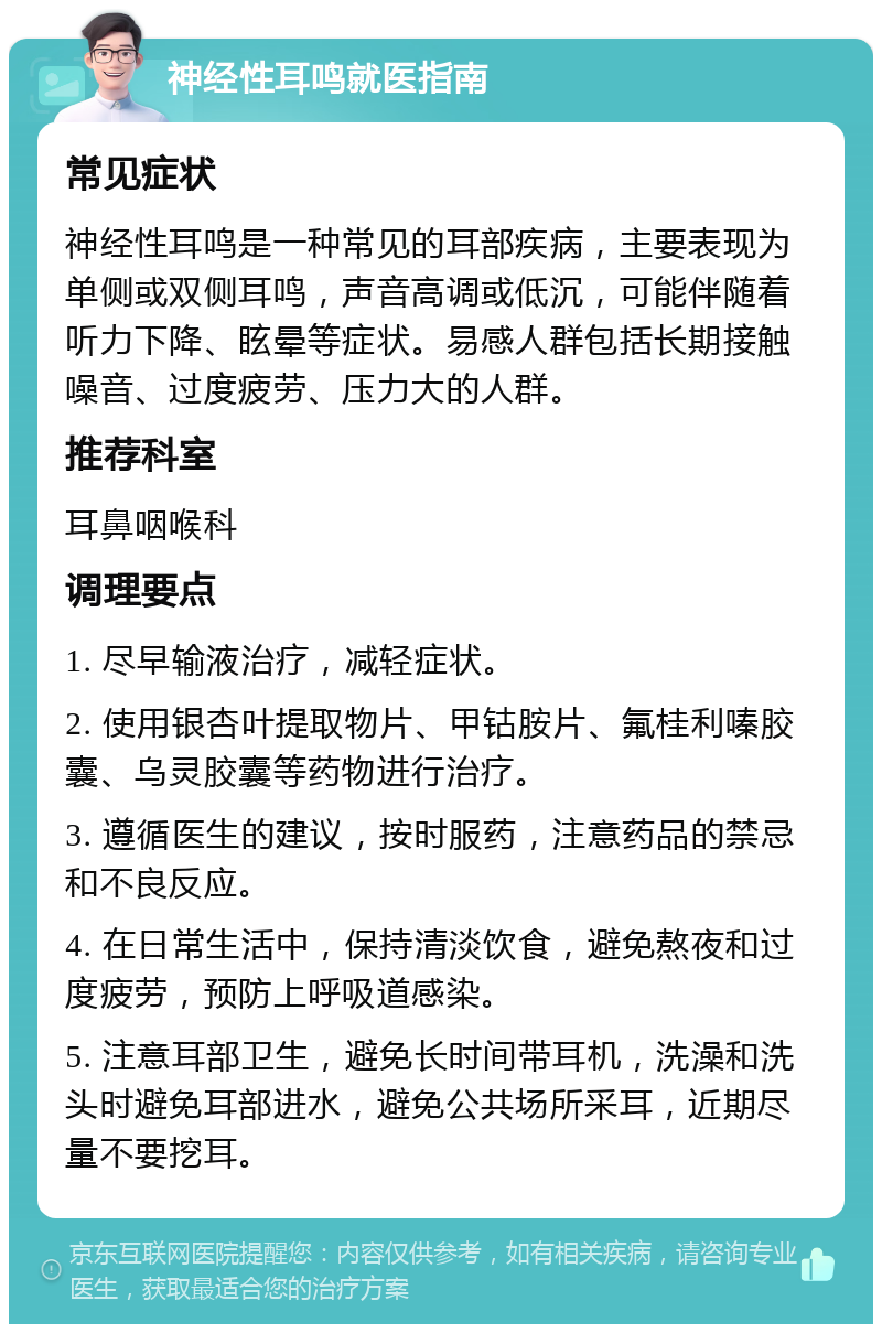 神经性耳鸣就医指南 常见症状 神经性耳鸣是一种常见的耳部疾病，主要表现为单侧或双侧耳鸣，声音高调或低沉，可能伴随着听力下降、眩晕等症状。易感人群包括长期接触噪音、过度疲劳、压力大的人群。 推荐科室 耳鼻咽喉科 调理要点 1. 尽早输液治疗，减轻症状。 2. 使用银杏叶提取物片、甲钴胺片、氟桂利嗪胶囊、乌灵胶囊等药物进行治疗。 3. 遵循医生的建议，按时服药，注意药品的禁忌和不良反应。 4. 在日常生活中，保持清淡饮食，避免熬夜和过度疲劳，预防上呼吸道感染。 5. 注意耳部卫生，避免长时间带耳机，洗澡和洗头时避免耳部进水，避免公共场所采耳，近期尽量不要挖耳。