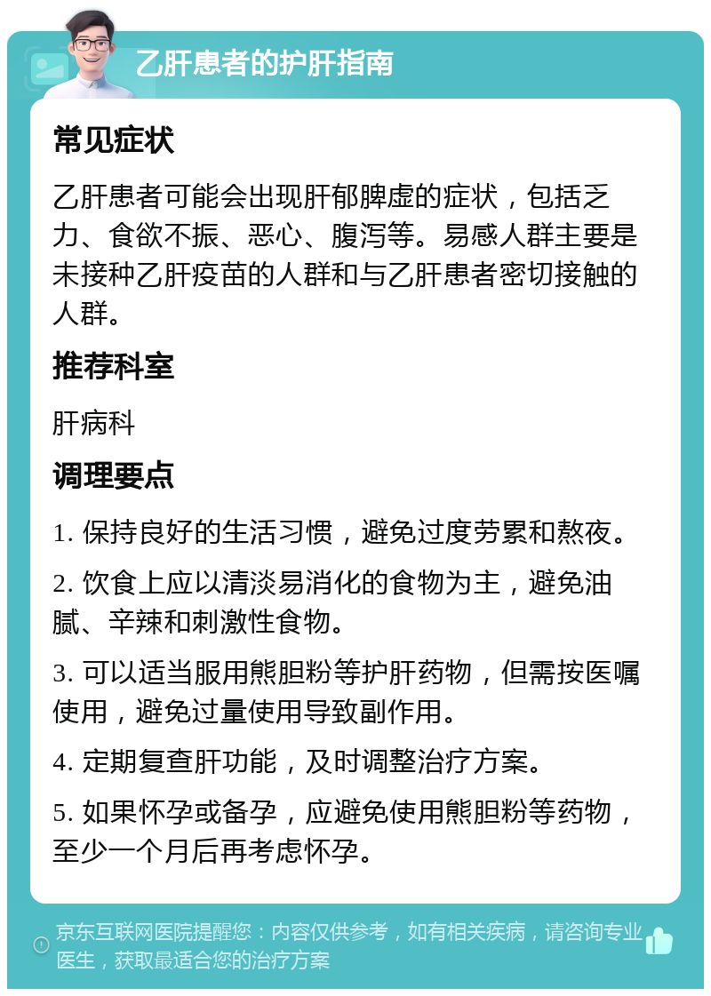 乙肝患者的护肝指南 常见症状 乙肝患者可能会出现肝郁脾虚的症状，包括乏力、食欲不振、恶心、腹泻等。易感人群主要是未接种乙肝疫苗的人群和与乙肝患者密切接触的人群。 推荐科室 肝病科 调理要点 1. 保持良好的生活习惯，避免过度劳累和熬夜。 2. 饮食上应以清淡易消化的食物为主，避免油腻、辛辣和刺激性食物。 3. 可以适当服用熊胆粉等护肝药物，但需按医嘱使用，避免过量使用导致副作用。 4. 定期复查肝功能，及时调整治疗方案。 5. 如果怀孕或备孕，应避免使用熊胆粉等药物，至少一个月后再考虑怀孕。