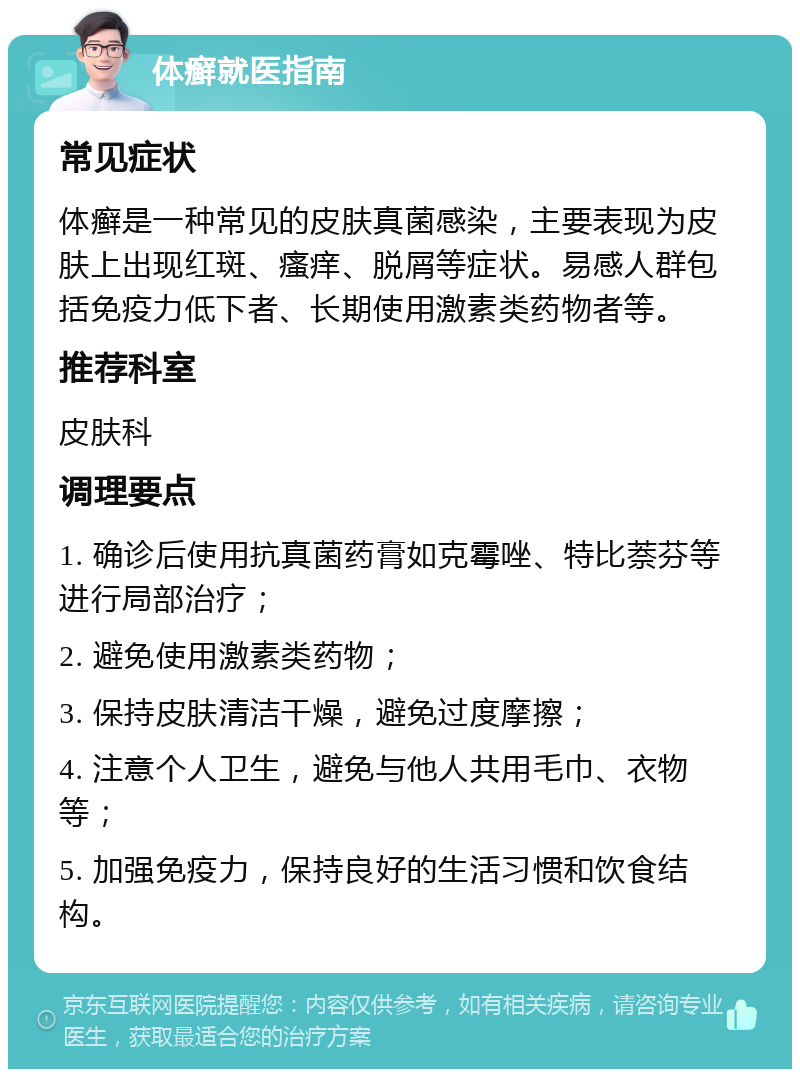 体癣就医指南 常见症状 体癣是一种常见的皮肤真菌感染，主要表现为皮肤上出现红斑、瘙痒、脱屑等症状。易感人群包括免疫力低下者、长期使用激素类药物者等。 推荐科室 皮肤科 调理要点 1. 确诊后使用抗真菌药膏如克霉唑、特比萘芬等进行局部治疗； 2. 避免使用激素类药物； 3. 保持皮肤清洁干燥，避免过度摩擦； 4. 注意个人卫生，避免与他人共用毛巾、衣物等； 5. 加强免疫力，保持良好的生活习惯和饮食结构。