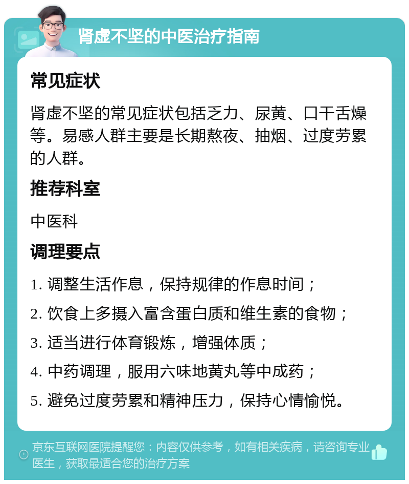 肾虚不坚的中医治疗指南 常见症状 肾虚不坚的常见症状包括乏力、尿黄、口干舌燥等。易感人群主要是长期熬夜、抽烟、过度劳累的人群。 推荐科室 中医科 调理要点 1. 调整生活作息，保持规律的作息时间； 2. 饮食上多摄入富含蛋白质和维生素的食物； 3. 适当进行体育锻炼，增强体质； 4. 中药调理，服用六味地黄丸等中成药； 5. 避免过度劳累和精神压力，保持心情愉悦。