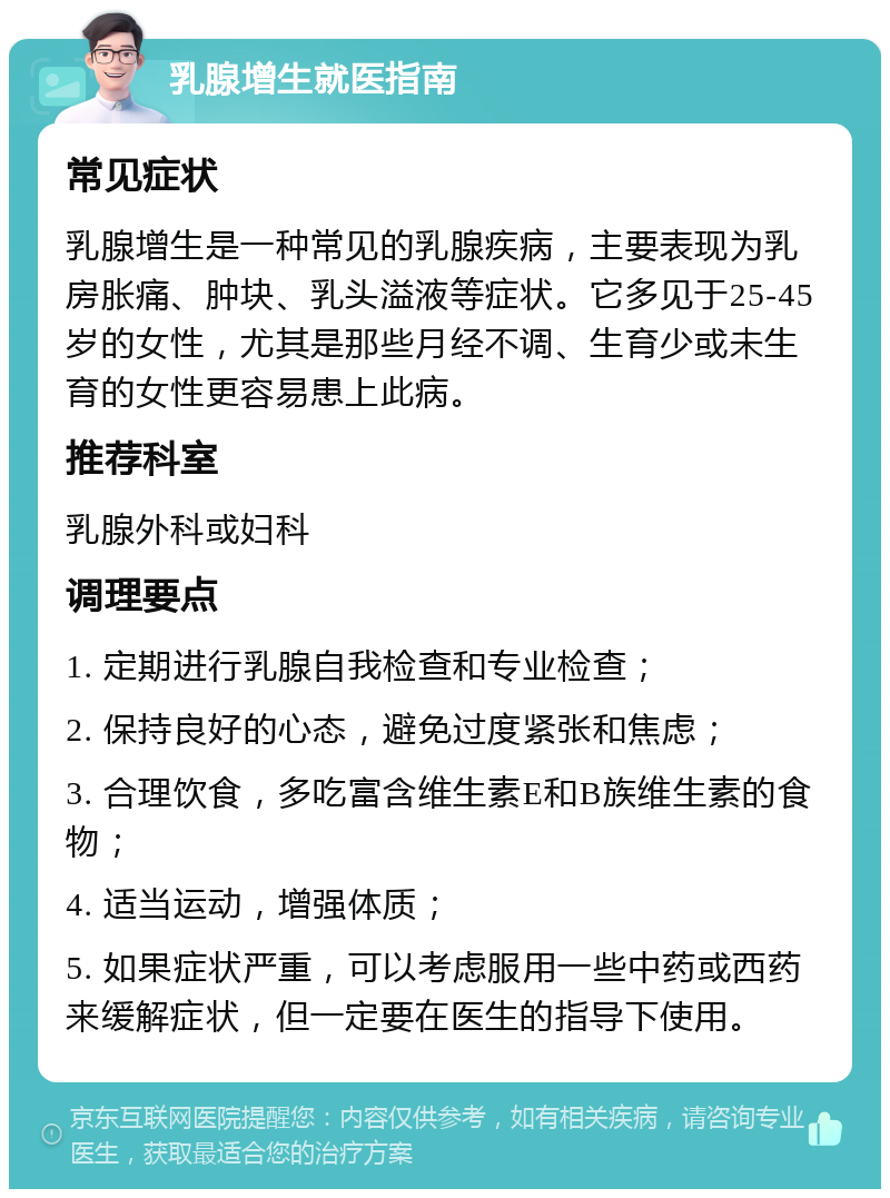 乳腺增生就医指南 常见症状 乳腺增生是一种常见的乳腺疾病，主要表现为乳房胀痛、肿块、乳头溢液等症状。它多见于25-45岁的女性，尤其是那些月经不调、生育少或未生育的女性更容易患上此病。 推荐科室 乳腺外科或妇科 调理要点 1. 定期进行乳腺自我检查和专业检查； 2. 保持良好的心态，避免过度紧张和焦虑； 3. 合理饮食，多吃富含维生素E和B族维生素的食物； 4. 适当运动，增强体质； 5. 如果症状严重，可以考虑服用一些中药或西药来缓解症状，但一定要在医生的指导下使用。