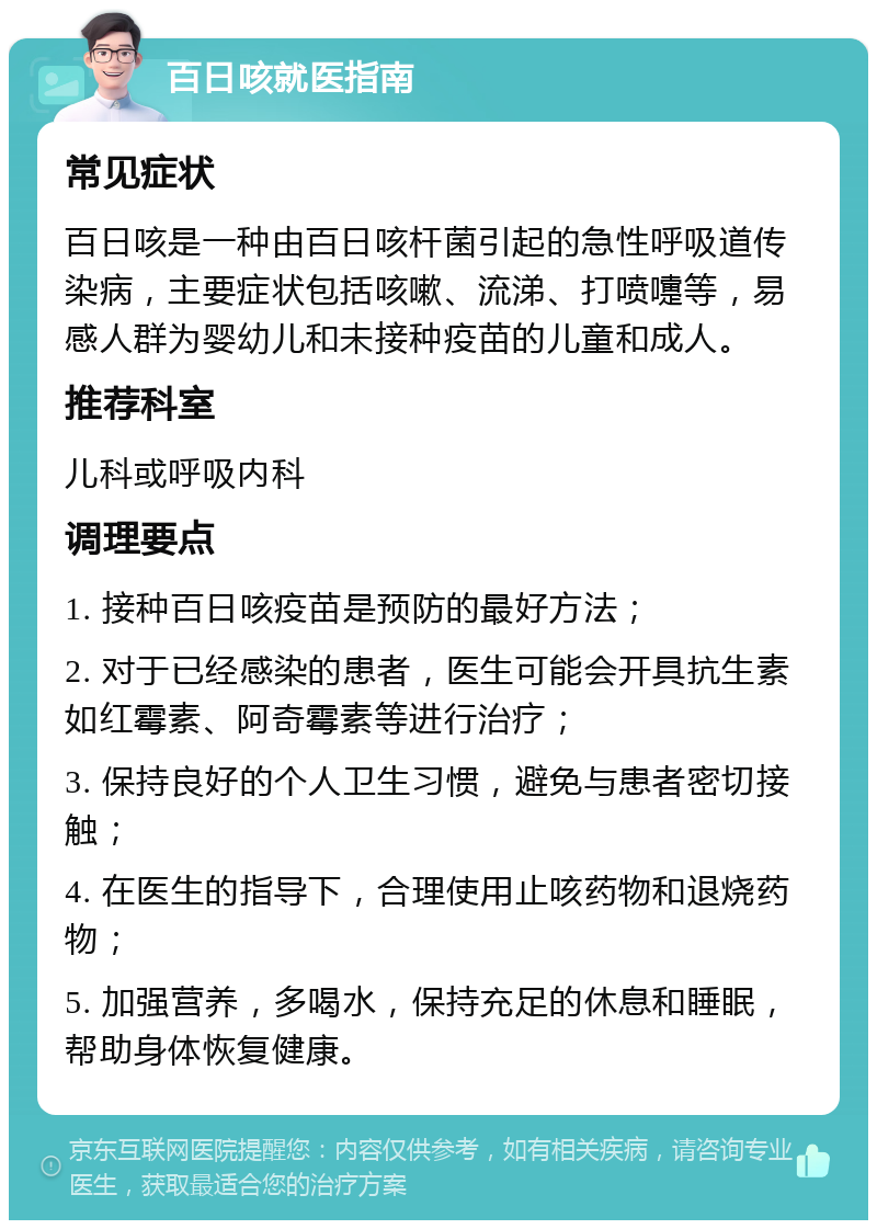 百日咳就医指南 常见症状 百日咳是一种由百日咳杆菌引起的急性呼吸道传染病，主要症状包括咳嗽、流涕、打喷嚏等，易感人群为婴幼儿和未接种疫苗的儿童和成人。 推荐科室 儿科或呼吸内科 调理要点 1. 接种百日咳疫苗是预防的最好方法； 2. 对于已经感染的患者，医生可能会开具抗生素如红霉素、阿奇霉素等进行治疗； 3. 保持良好的个人卫生习惯，避免与患者密切接触； 4. 在医生的指导下，合理使用止咳药物和退烧药物； 5. 加强营养，多喝水，保持充足的休息和睡眠，帮助身体恢复健康。