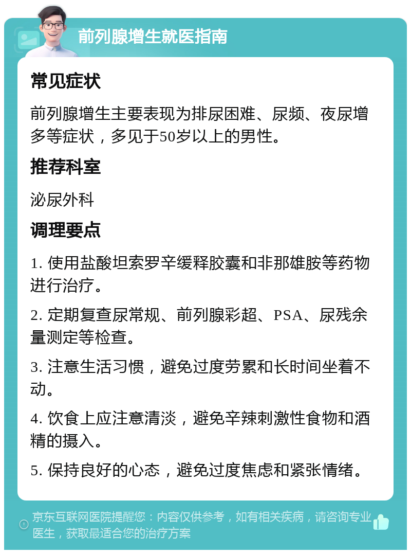 前列腺增生就医指南 常见症状 前列腺增生主要表现为排尿困难、尿频、夜尿增多等症状，多见于50岁以上的男性。 推荐科室 泌尿外科 调理要点 1. 使用盐酸坦索罗辛缓释胶囊和非那雄胺等药物进行治疗。 2. 定期复查尿常规、前列腺彩超、PSA、尿残余量测定等检查。 3. 注意生活习惯，避免过度劳累和长时间坐着不动。 4. 饮食上应注意清淡，避免辛辣刺激性食物和酒精的摄入。 5. 保持良好的心态，避免过度焦虑和紧张情绪。