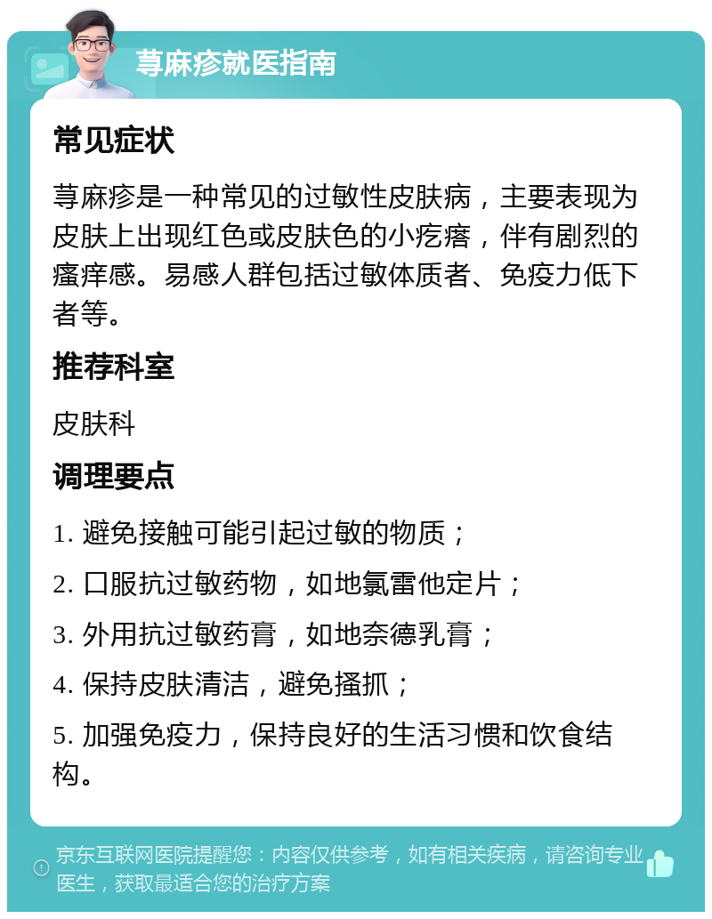 荨麻疹就医指南 常见症状 荨麻疹是一种常见的过敏性皮肤病，主要表现为皮肤上出现红色或皮肤色的小疙瘩，伴有剧烈的瘙痒感。易感人群包括过敏体质者、免疫力低下者等。 推荐科室 皮肤科 调理要点 1. 避免接触可能引起过敏的物质； 2. 口服抗过敏药物，如地氯雷他定片； 3. 外用抗过敏药膏，如地奈德乳膏； 4. 保持皮肤清洁，避免搔抓； 5. 加强免疫力，保持良好的生活习惯和饮食结构。