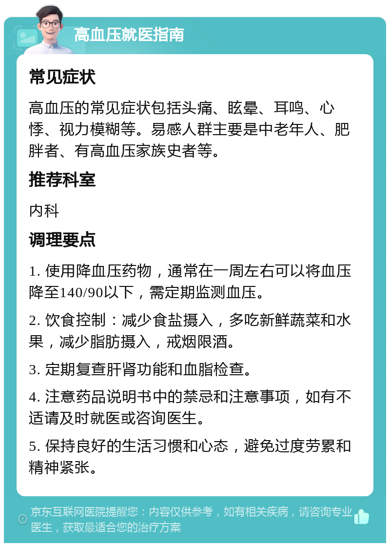 高血压就医指南 常见症状 高血压的常见症状包括头痛、眩晕、耳鸣、心悸、视力模糊等。易感人群主要是中老年人、肥胖者、有高血压家族史者等。 推荐科室 内科 调理要点 1. 使用降血压药物，通常在一周左右可以将血压降至140/90以下，需定期监测血压。 2. 饮食控制：减少食盐摄入，多吃新鲜蔬菜和水果，减少脂肪摄入，戒烟限酒。 3. 定期复查肝肾功能和血脂检查。 4. 注意药品说明书中的禁忌和注意事项，如有不适请及时就医或咨询医生。 5. 保持良好的生活习惯和心态，避免过度劳累和精神紧张。