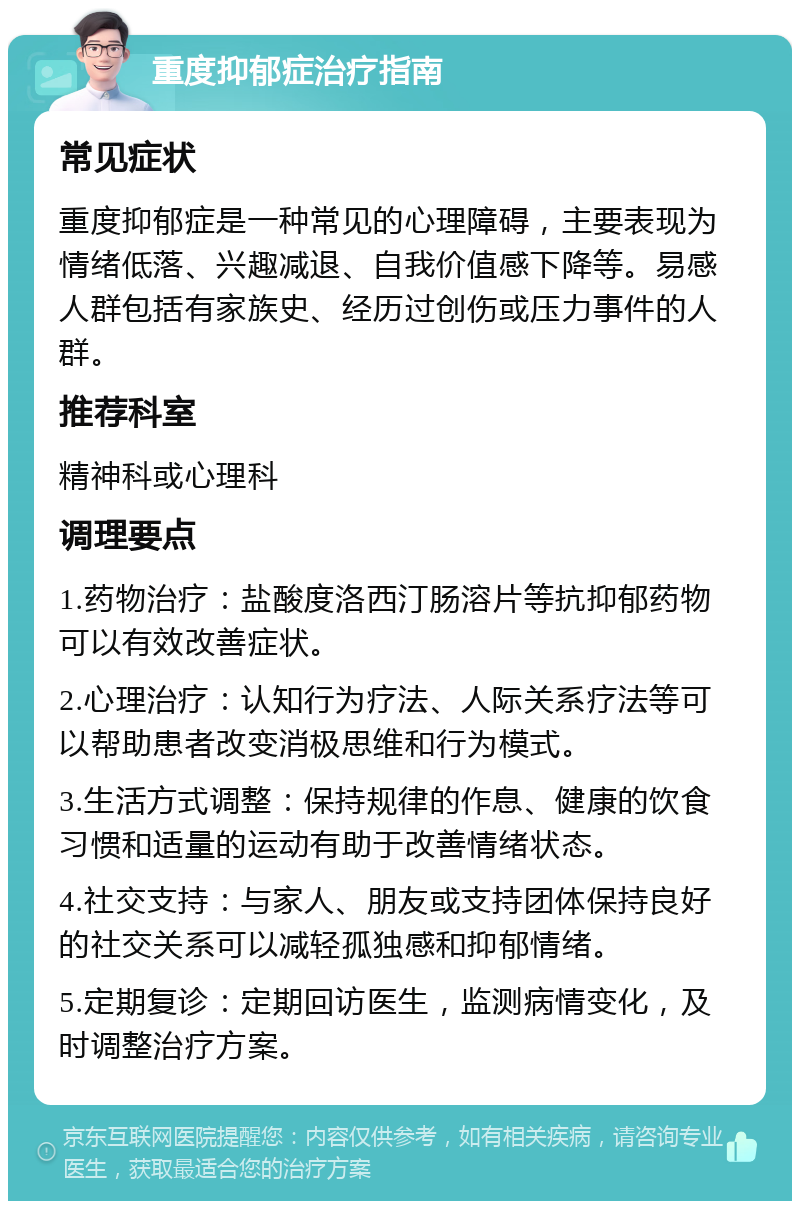 重度抑郁症治疗指南 常见症状 重度抑郁症是一种常见的心理障碍，主要表现为情绪低落、兴趣减退、自我价值感下降等。易感人群包括有家族史、经历过创伤或压力事件的人群。 推荐科室 精神科或心理科 调理要点 1.药物治疗：盐酸度洛西汀肠溶片等抗抑郁药物可以有效改善症状。 2.心理治疗：认知行为疗法、人际关系疗法等可以帮助患者改变消极思维和行为模式。 3.生活方式调整：保持规律的作息、健康的饮食习惯和适量的运动有助于改善情绪状态。 4.社交支持：与家人、朋友或支持团体保持良好的社交关系可以减轻孤独感和抑郁情绪。 5.定期复诊：定期回访医生，监测病情变化，及时调整治疗方案。