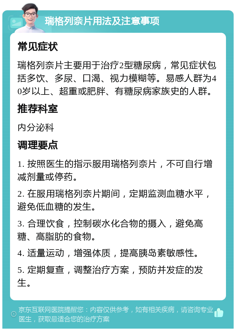 瑞格列奈片用法及注意事项 常见症状 瑞格列奈片主要用于治疗2型糖尿病，常见症状包括多饮、多尿、口渴、视力模糊等。易感人群为40岁以上、超重或肥胖、有糖尿病家族史的人群。 推荐科室 内分泌科 调理要点 1. 按照医生的指示服用瑞格列奈片，不可自行增减剂量或停药。 2. 在服用瑞格列奈片期间，定期监测血糖水平，避免低血糖的发生。 3. 合理饮食，控制碳水化合物的摄入，避免高糖、高脂肪的食物。 4. 适量运动，增强体质，提高胰岛素敏感性。 5. 定期复查，调整治疗方案，预防并发症的发生。