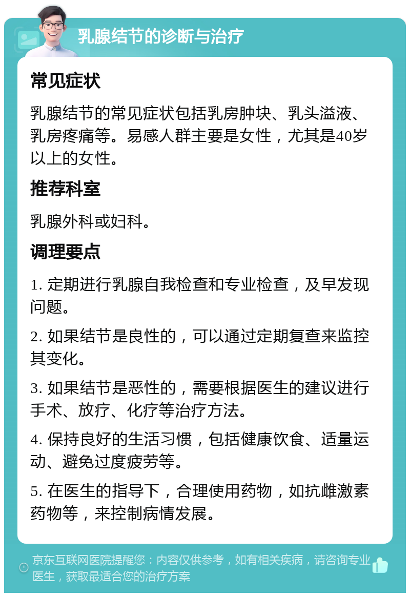 乳腺结节的诊断与治疗 常见症状 乳腺结节的常见症状包括乳房肿块、乳头溢液、乳房疼痛等。易感人群主要是女性，尤其是40岁以上的女性。 推荐科室 乳腺外科或妇科。 调理要点 1. 定期进行乳腺自我检查和专业检查，及早发现问题。 2. 如果结节是良性的，可以通过定期复查来监控其变化。 3. 如果结节是恶性的，需要根据医生的建议进行手术、放疗、化疗等治疗方法。 4. 保持良好的生活习惯，包括健康饮食、适量运动、避免过度疲劳等。 5. 在医生的指导下，合理使用药物，如抗雌激素药物等，来控制病情发展。