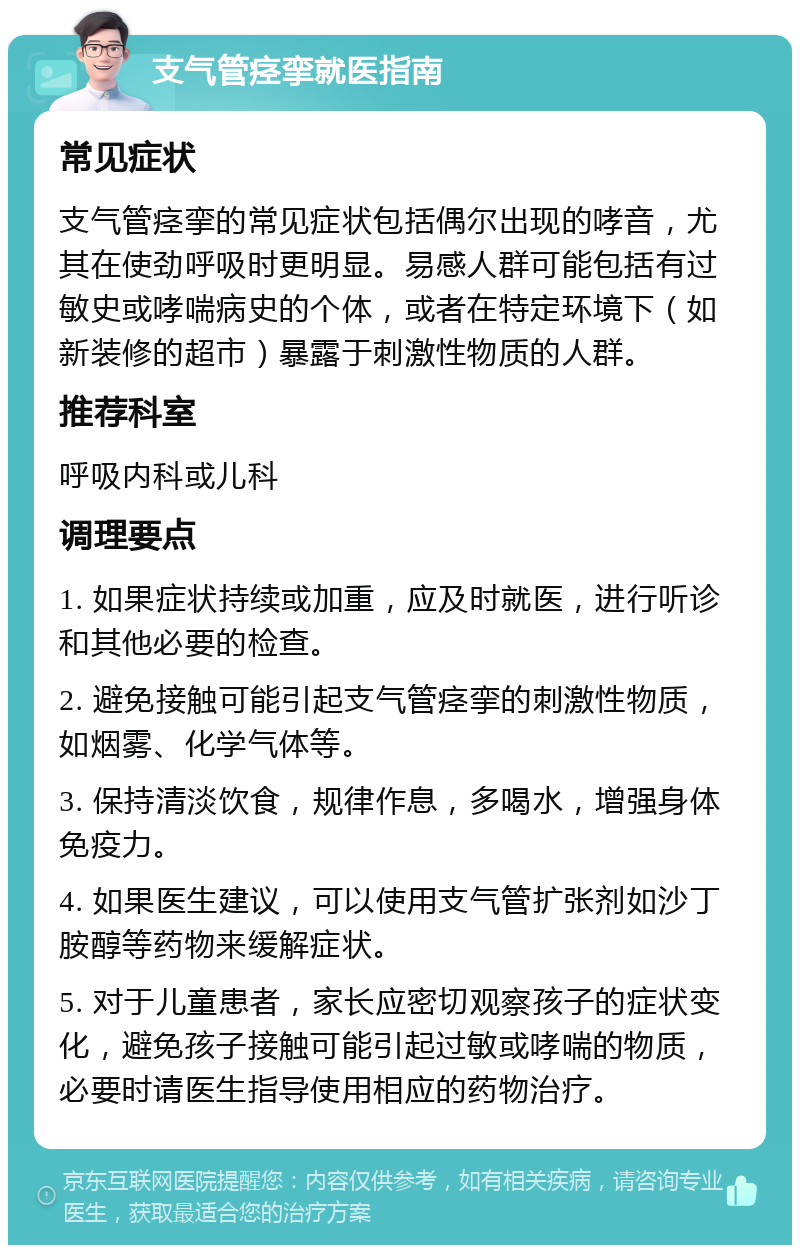 支气管痉挛就医指南 常见症状 支气管痉挛的常见症状包括偶尔出现的哮音，尤其在使劲呼吸时更明显。易感人群可能包括有过敏史或哮喘病史的个体，或者在特定环境下（如新装修的超市）暴露于刺激性物质的人群。 推荐科室 呼吸内科或儿科 调理要点 1. 如果症状持续或加重，应及时就医，进行听诊和其他必要的检查。 2. 避免接触可能引起支气管痉挛的刺激性物质，如烟雾、化学气体等。 3. 保持清淡饮食，规律作息，多喝水，增强身体免疫力。 4. 如果医生建议，可以使用支气管扩张剂如沙丁胺醇等药物来缓解症状。 5. 对于儿童患者，家长应密切观察孩子的症状变化，避免孩子接触可能引起过敏或哮喘的物质，必要时请医生指导使用相应的药物治疗。