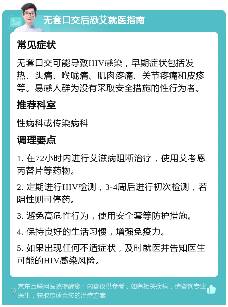 无套口交后恐艾就医指南 常见症状 无套口交可能导致HIV感染，早期症状包括发热、头痛、喉咙痛、肌肉疼痛、关节疼痛和皮疹等。易感人群为没有采取安全措施的性行为者。 推荐科室 性病科或传染病科 调理要点 1. 在72小时内进行艾滋病阻断治疗，使用艾考恩丙替片等药物。 2. 定期进行HIV检测，3-4周后进行初次检测，若阴性则可停药。 3. 避免高危性行为，使用安全套等防护措施。 4. 保持良好的生活习惯，增强免疫力。 5. 如果出现任何不适症状，及时就医并告知医生可能的HIV感染风险。