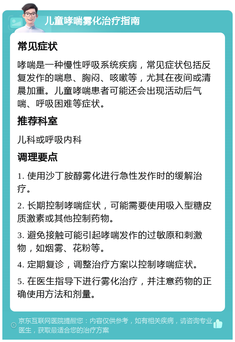 儿童哮喘雾化治疗指南 常见症状 哮喘是一种慢性呼吸系统疾病，常见症状包括反复发作的喘息、胸闷、咳嗽等，尤其在夜间或清晨加重。儿童哮喘患者可能还会出现活动后气喘、呼吸困难等症状。 推荐科室 儿科或呼吸内科 调理要点 1. 使用沙丁胺醇雾化进行急性发作时的缓解治疗。 2. 长期控制哮喘症状，可能需要使用吸入型糖皮质激素或其他控制药物。 3. 避免接触可能引起哮喘发作的过敏原和刺激物，如烟雾、花粉等。 4. 定期复诊，调整治疗方案以控制哮喘症状。 5. 在医生指导下进行雾化治疗，并注意药物的正确使用方法和剂量。