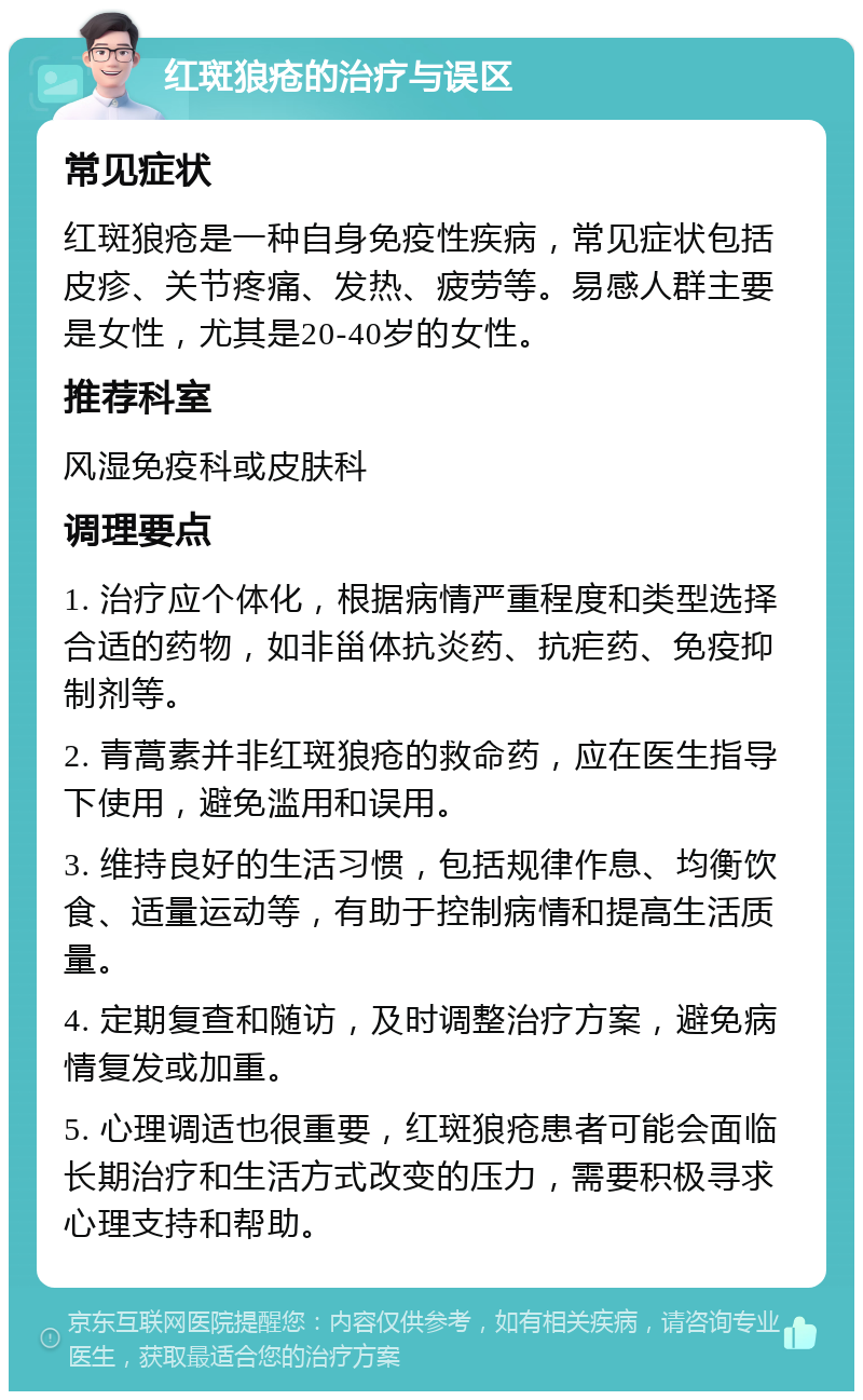 红斑狼疮的治疗与误区 常见症状 红斑狼疮是一种自身免疫性疾病，常见症状包括皮疹、关节疼痛、发热、疲劳等。易感人群主要是女性，尤其是20-40岁的女性。 推荐科室 风湿免疫科或皮肤科 调理要点 1. 治疗应个体化，根据病情严重程度和类型选择合适的药物，如非甾体抗炎药、抗疟药、免疫抑制剂等。 2. 青蒿素并非红斑狼疮的救命药，应在医生指导下使用，避免滥用和误用。 3. 维持良好的生活习惯，包括规律作息、均衡饮食、适量运动等，有助于控制病情和提高生活质量。 4. 定期复查和随访，及时调整治疗方案，避免病情复发或加重。 5. 心理调适也很重要，红斑狼疮患者可能会面临长期治疗和生活方式改变的压力，需要积极寻求心理支持和帮助。