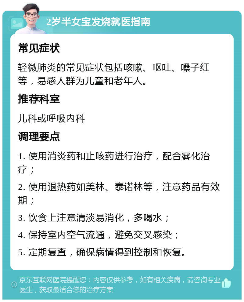 2岁半女宝发烧就医指南 常见症状 轻微肺炎的常见症状包括咳嗽、呕吐、嗓子红等，易感人群为儿童和老年人。 推荐科室 儿科或呼吸内科 调理要点 1. 使用消炎药和止咳药进行治疗，配合雾化治疗； 2. 使用退热药如美林、泰诺林等，注意药品有效期； 3. 饮食上注意清淡易消化，多喝水； 4. 保持室内空气流通，避免交叉感染； 5. 定期复查，确保病情得到控制和恢复。