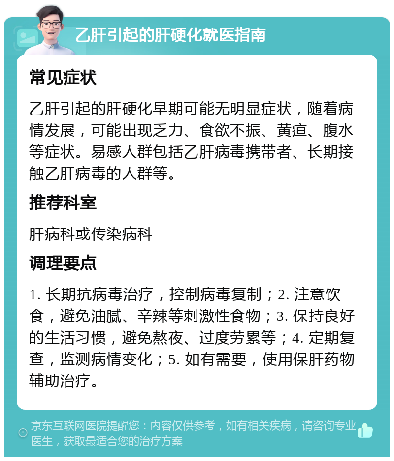 乙肝引起的肝硬化就医指南 常见症状 乙肝引起的肝硬化早期可能无明显症状，随着病情发展，可能出现乏力、食欲不振、黄疸、腹水等症状。易感人群包括乙肝病毒携带者、长期接触乙肝病毒的人群等。 推荐科室 肝病科或传染病科 调理要点 1. 长期抗病毒治疗，控制病毒复制；2. 注意饮食，避免油腻、辛辣等刺激性食物；3. 保持良好的生活习惯，避免熬夜、过度劳累等；4. 定期复查，监测病情变化；5. 如有需要，使用保肝药物辅助治疗。