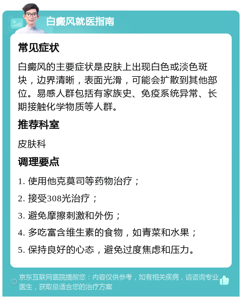 白癜风就医指南 常见症状 白癜风的主要症状是皮肤上出现白色或淡色斑块，边界清晰，表面光滑，可能会扩散到其他部位。易感人群包括有家族史、免疫系统异常、长期接触化学物质等人群。 推荐科室 皮肤科 调理要点 1. 使用他克莫司等药物治疗； 2. 接受308光治疗； 3. 避免摩擦刺激和外伤； 4. 多吃富含维生素的食物，如青菜和水果； 5. 保持良好的心态，避免过度焦虑和压力。