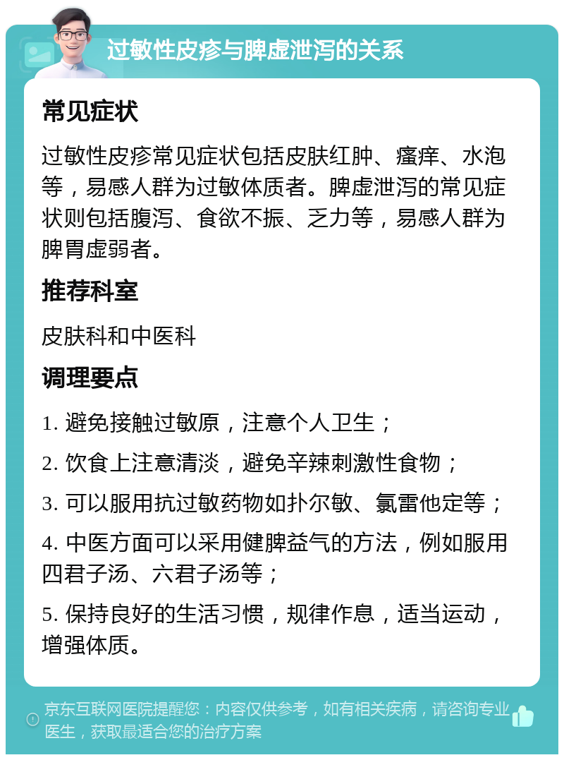 过敏性皮疹与脾虚泄泻的关系 常见症状 过敏性皮疹常见症状包括皮肤红肿、瘙痒、水泡等，易感人群为过敏体质者。脾虚泄泻的常见症状则包括腹泻、食欲不振、乏力等，易感人群为脾胃虚弱者。 推荐科室 皮肤科和中医科 调理要点 1. 避免接触过敏原，注意个人卫生； 2. 饮食上注意清淡，避免辛辣刺激性食物； 3. 可以服用抗过敏药物如扑尔敏、氯雷他定等； 4. 中医方面可以采用健脾益气的方法，例如服用四君子汤、六君子汤等； 5. 保持良好的生活习惯，规律作息，适当运动，增强体质。