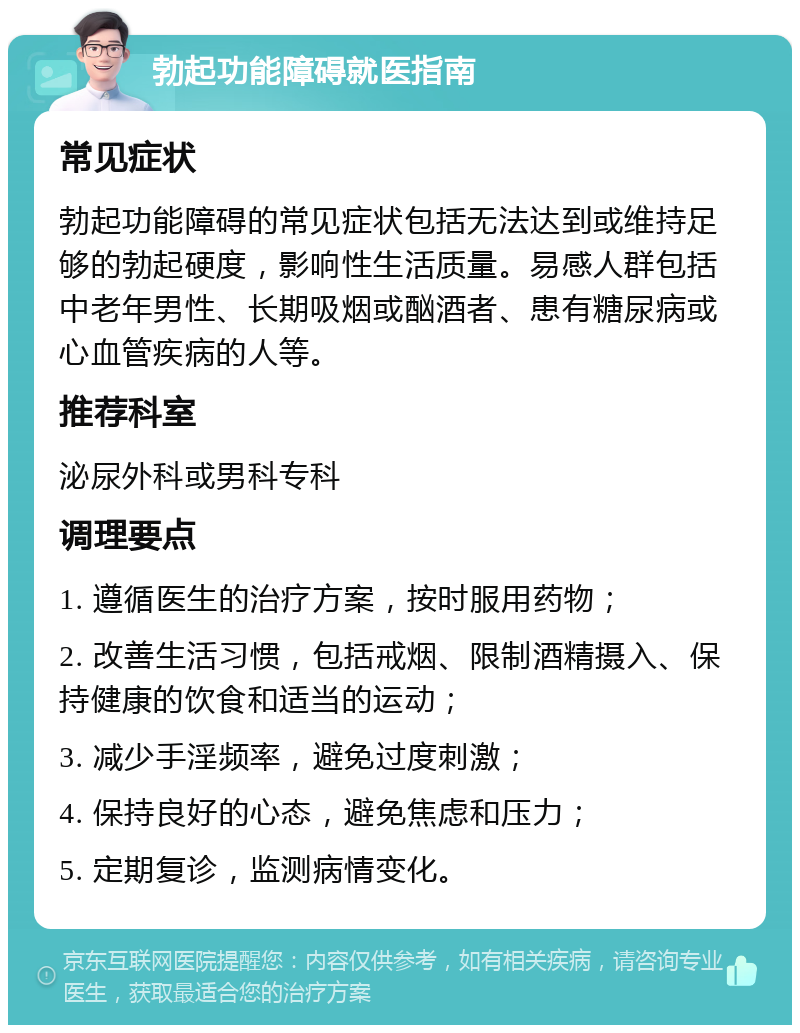 勃起功能障碍就医指南 常见症状 勃起功能障碍的常见症状包括无法达到或维持足够的勃起硬度，影响性生活质量。易感人群包括中老年男性、长期吸烟或酗酒者、患有糖尿病或心血管疾病的人等。 推荐科室 泌尿外科或男科专科 调理要点 1. 遵循医生的治疗方案，按时服用药物； 2. 改善生活习惯，包括戒烟、限制酒精摄入、保持健康的饮食和适当的运动； 3. 减少手淫频率，避免过度刺激； 4. 保持良好的心态，避免焦虑和压力； 5. 定期复诊，监测病情变化。