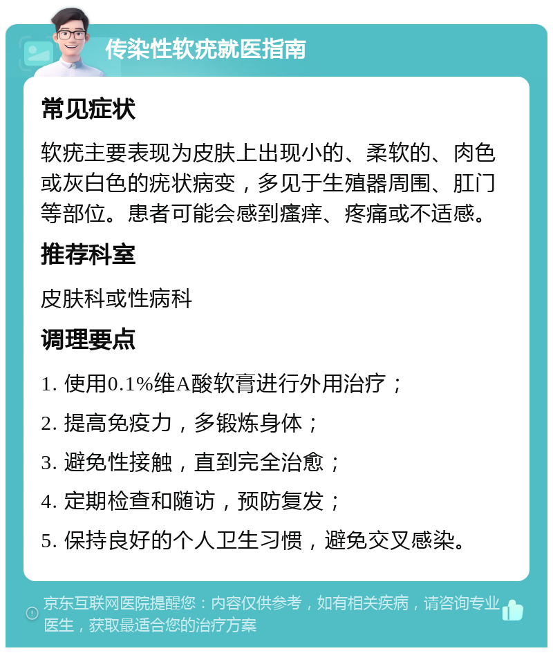 传染性软疣就医指南 常见症状 软疣主要表现为皮肤上出现小的、柔软的、肉色或灰白色的疣状病变，多见于生殖器周围、肛门等部位。患者可能会感到瘙痒、疼痛或不适感。 推荐科室 皮肤科或性病科 调理要点 1. 使用0.1%维A酸软膏进行外用治疗； 2. 提高免疫力，多锻炼身体； 3. 避免性接触，直到完全治愈； 4. 定期检查和随访，预防复发； 5. 保持良好的个人卫生习惯，避免交叉感染。