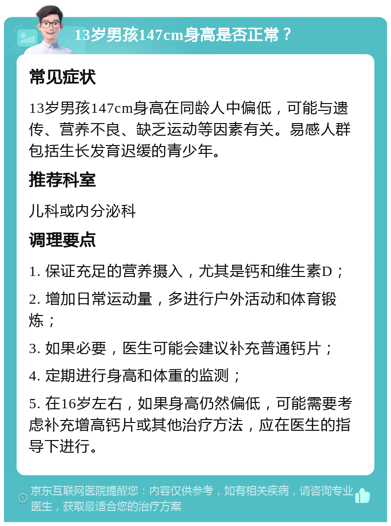 13岁男孩147cm身高是否正常？ 常见症状 13岁男孩147cm身高在同龄人中偏低，可能与遗传、营养不良、缺乏运动等因素有关。易感人群包括生长发育迟缓的青少年。 推荐科室 儿科或内分泌科 调理要点 1. 保证充足的营养摄入，尤其是钙和维生素D； 2. 增加日常运动量，多进行户外活动和体育锻炼； 3. 如果必要，医生可能会建议补充普通钙片； 4. 定期进行身高和体重的监测； 5. 在16岁左右，如果身高仍然偏低，可能需要考虑补充增高钙片或其他治疗方法，应在医生的指导下进行。