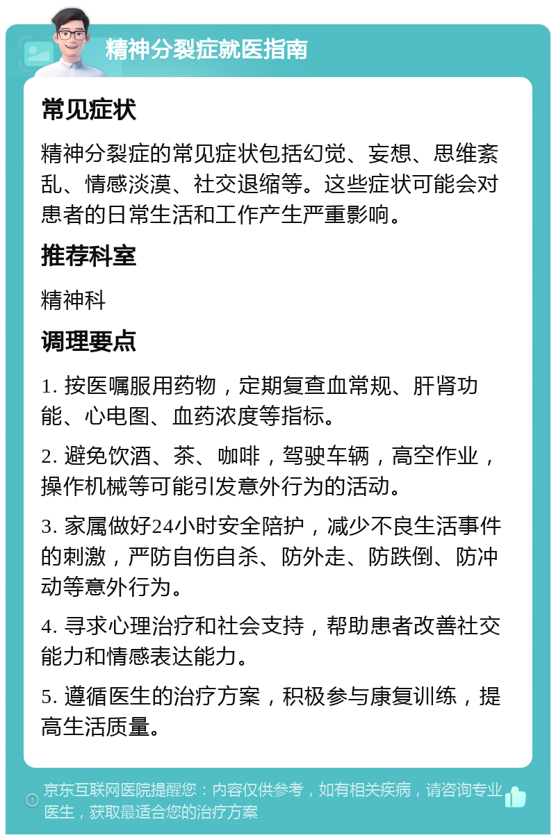 精神分裂症就医指南 常见症状 精神分裂症的常见症状包括幻觉、妄想、思维紊乱、情感淡漠、社交退缩等。这些症状可能会对患者的日常生活和工作产生严重影响。 推荐科室 精神科 调理要点 1. 按医嘱服用药物，定期复查血常规、肝肾功能、心电图、血药浓度等指标。 2. 避免饮酒、茶、咖啡，驾驶车辆，高空作业，操作机械等可能引发意外行为的活动。 3. 家属做好24小时安全陪护，减少不良生活事件的刺激，严防自伤自杀、防外走、防跌倒、防冲动等意外行为。 4. 寻求心理治疗和社会支持，帮助患者改善社交能力和情感表达能力。 5. 遵循医生的治疗方案，积极参与康复训练，提高生活质量。