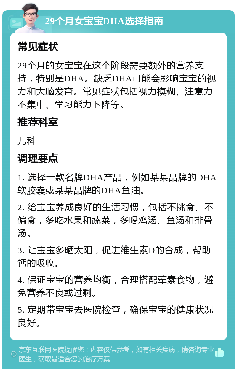 29个月女宝宝DHA选择指南 常见症状 29个月的女宝宝在这个阶段需要额外的营养支持，特别是DHA。缺乏DHA可能会影响宝宝的视力和大脑发育。常见症状包括视力模糊、注意力不集中、学习能力下降等。 推荐科室 儿科 调理要点 1. 选择一款名牌DHA产品，例如某某品牌的DHA软胶囊或某某品牌的DHA鱼油。 2. 给宝宝养成良好的生活习惯，包括不挑食、不偏食，多吃水果和蔬菜，多喝鸡汤、鱼汤和排骨汤。 3. 让宝宝多晒太阳，促进维生素D的合成，帮助钙的吸收。 4. 保证宝宝的营养均衡，合理搭配荤素食物，避免营养不良或过剩。 5. 定期带宝宝去医院检查，确保宝宝的健康状况良好。