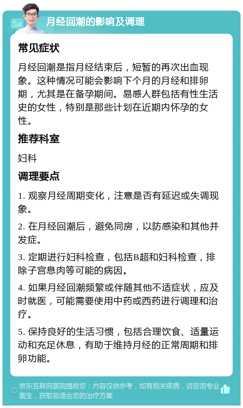 月经回潮的影响及调理 常见症状 月经回潮是指月经结束后，短暂的再次出血现象。这种情况可能会影响下个月的月经和排卵期，尤其是在备孕期间。易感人群包括有性生活史的女性，特别是那些计划在近期内怀孕的女性。 推荐科室 妇科 调理要点 1. 观察月经周期变化，注意是否有延迟或失调现象。 2. 在月经回潮后，避免同房，以防感染和其他并发症。 3. 定期进行妇科检查，包括B超和妇科检查，排除子宫息肉等可能的病因。 4. 如果月经回潮频繁或伴随其他不适症状，应及时就医，可能需要使用中药或西药进行调理和治疗。 5. 保持良好的生活习惯，包括合理饮食、适量运动和充足休息，有助于维持月经的正常周期和排卵功能。