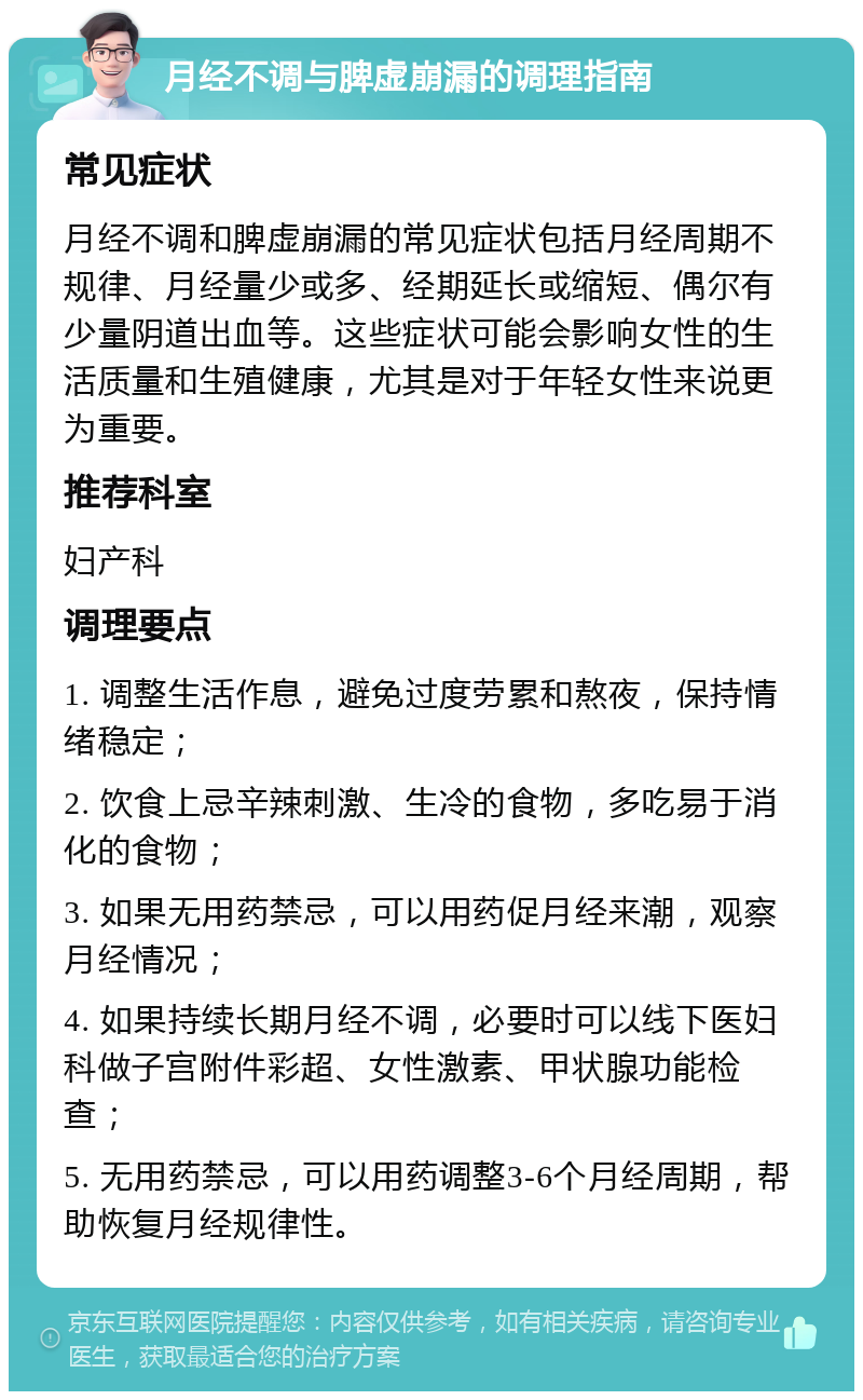 月经不调与脾虚崩漏的调理指南 常见症状 月经不调和脾虚崩漏的常见症状包括月经周期不规律、月经量少或多、经期延长或缩短、偶尔有少量阴道出血等。这些症状可能会影响女性的生活质量和生殖健康，尤其是对于年轻女性来说更为重要。 推荐科室 妇产科 调理要点 1. 调整生活作息，避免过度劳累和熬夜，保持情绪稳定； 2. 饮食上忌辛辣刺激、生冷的食物，多吃易于消化的食物； 3. 如果无用药禁忌，可以用药促月经来潮，观察月经情况； 4. 如果持续长期月经不调，必要时可以线下医妇科做子宫附件彩超、女性激素、甲状腺功能检查； 5. 无用药禁忌，可以用药调整3-6个月经周期，帮助恢复月经规律性。