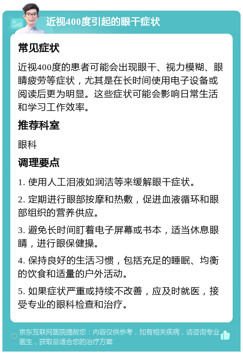 近视400度引起的眼干症状 常见症状 近视400度的患者可能会出现眼干、视力模糊、眼睛疲劳等症状，尤其是在长时间使用电子设备或阅读后更为明显。这些症状可能会影响日常生活和学习工作效率。 推荐科室 眼科 调理要点 1. 使用人工泪液如润洁等来缓解眼干症状。 2. 定期进行眼部按摩和热敷，促进血液循环和眼部组织的营养供应。 3. 避免长时间盯着电子屏幕或书本，适当休息眼睛，进行眼保健操。 4. 保持良好的生活习惯，包括充足的睡眠、均衡的饮食和适量的户外活动。 5. 如果症状严重或持续不改善，应及时就医，接受专业的眼科检查和治疗。