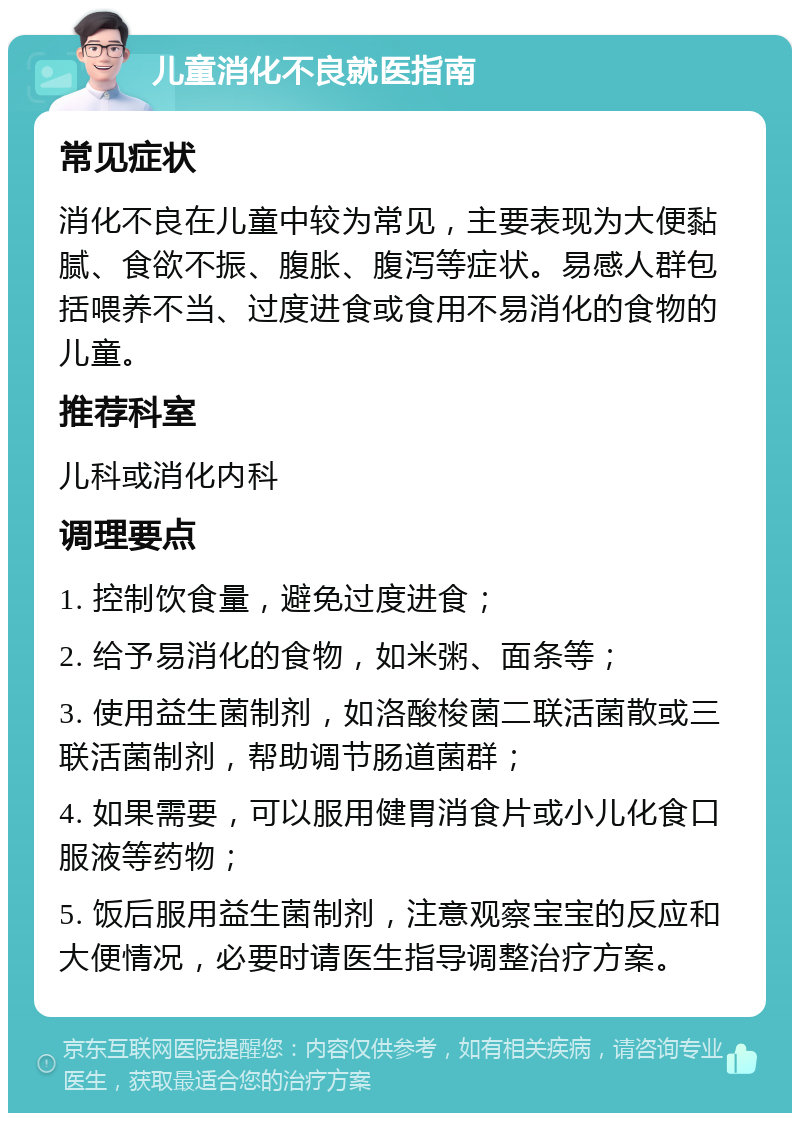 儿童消化不良就医指南 常见症状 消化不良在儿童中较为常见，主要表现为大便黏腻、食欲不振、腹胀、腹泻等症状。易感人群包括喂养不当、过度进食或食用不易消化的食物的儿童。 推荐科室 儿科或消化内科 调理要点 1. 控制饮食量，避免过度进食； 2. 给予易消化的食物，如米粥、面条等； 3. 使用益生菌制剂，如洛酸梭菌二联活菌散或三联活菌制剂，帮助调节肠道菌群； 4. 如果需要，可以服用健胃消食片或小儿化食口服液等药物； 5. 饭后服用益生菌制剂，注意观察宝宝的反应和大便情况，必要时请医生指导调整治疗方案。