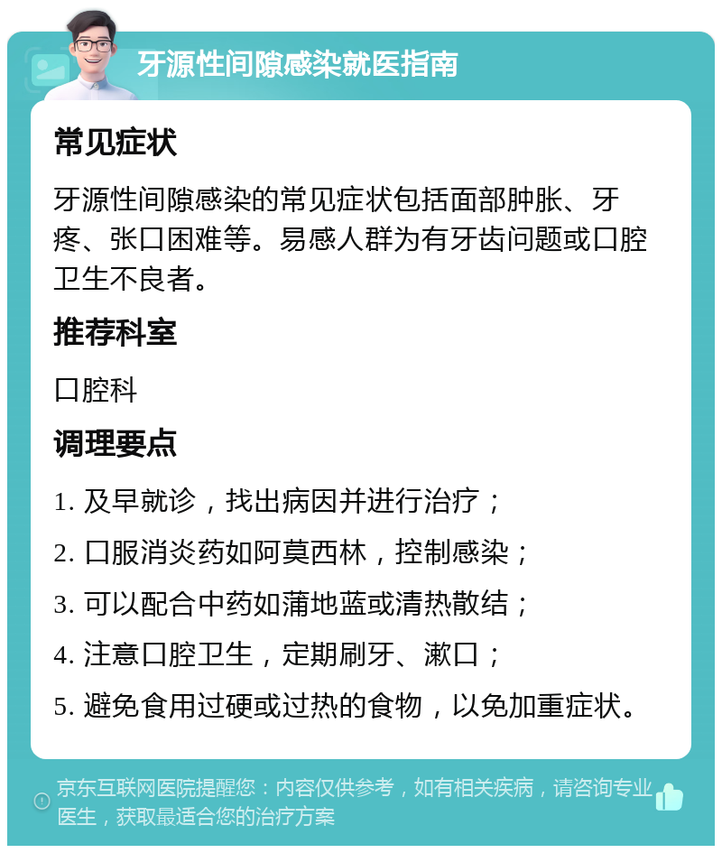 牙源性间隙感染就医指南 常见症状 牙源性间隙感染的常见症状包括面部肿胀、牙疼、张口困难等。易感人群为有牙齿问题或口腔卫生不良者。 推荐科室 口腔科 调理要点 1. 及早就诊，找出病因并进行治疗； 2. 口服消炎药如阿莫西林，控制感染； 3. 可以配合中药如蒲地蓝或清热散结； 4. 注意口腔卫生，定期刷牙、漱口； 5. 避免食用过硬或过热的食物，以免加重症状。