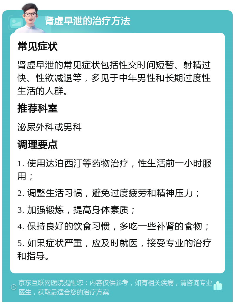 肾虚早泄的治疗方法 常见症状 肾虚早泄的常见症状包括性交时间短暂、射精过快、性欲减退等，多见于中年男性和长期过度性生活的人群。 推荐科室 泌尿外科或男科 调理要点 1. 使用达泊西汀等药物治疗，性生活前一小时服用； 2. 调整生活习惯，避免过度疲劳和精神压力； 3. 加强锻炼，提高身体素质； 4. 保持良好的饮食习惯，多吃一些补肾的食物； 5. 如果症状严重，应及时就医，接受专业的治疗和指导。