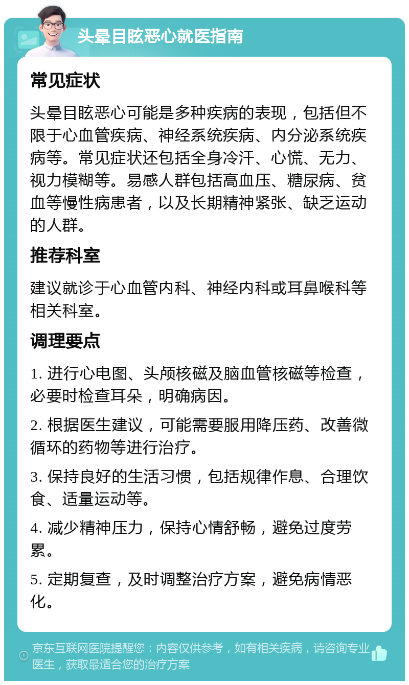 头晕目眩恶心就医指南 常见症状 头晕目眩恶心可能是多种疾病的表现，包括但不限于心血管疾病、神经系统疾病、内分泌系统疾病等。常见症状还包括全身冷汗、心慌、无力、视力模糊等。易感人群包括高血压、糖尿病、贫血等慢性病患者，以及长期精神紧张、缺乏运动的人群。 推荐科室 建议就诊于心血管内科、神经内科或耳鼻喉科等相关科室。 调理要点 1. 进行心电图、头颅核磁及脑血管核磁等检查，必要时检查耳朵，明确病因。 2. 根据医生建议，可能需要服用降压药、改善微循环的药物等进行治疗。 3. 保持良好的生活习惯，包括规律作息、合理饮食、适量运动等。 4. 减少精神压力，保持心情舒畅，避免过度劳累。 5. 定期复查，及时调整治疗方案，避免病情恶化。