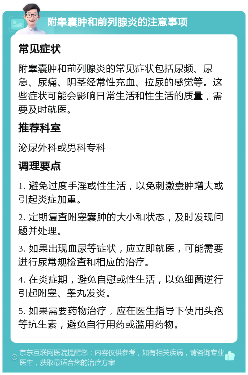 附睾囊肿和前列腺炎的注意事项 常见症状 附睾囊肿和前列腺炎的常见症状包括尿频、尿急、尿痛、阴茎经常性充血、拉尿的感觉等。这些症状可能会影响日常生活和性生活的质量，需要及时就医。 推荐科室 泌尿外科或男科专科 调理要点 1. 避免过度手淫或性生活，以免刺激囊肿增大或引起炎症加重。 2. 定期复查附睾囊肿的大小和状态，及时发现问题并处理。 3. 如果出现血尿等症状，应立即就医，可能需要进行尿常规检查和相应的治疗。 4. 在炎症期，避免自慰或性生活，以免细菌逆行引起附睾、睾丸发炎。 5. 如果需要药物治疗，应在医生指导下使用头孢等抗生素，避免自行用药或滥用药物。