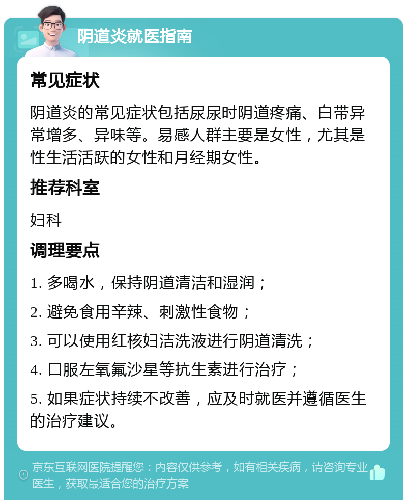 阴道炎就医指南 常见症状 阴道炎的常见症状包括尿尿时阴道疼痛、白带异常增多、异味等。易感人群主要是女性，尤其是性生活活跃的女性和月经期女性。 推荐科室 妇科 调理要点 1. 多喝水，保持阴道清洁和湿润； 2. 避免食用辛辣、刺激性食物； 3. 可以使用红核妇洁洗液进行阴道清洗； 4. 口服左氧氟沙星等抗生素进行治疗； 5. 如果症状持续不改善，应及时就医并遵循医生的治疗建议。