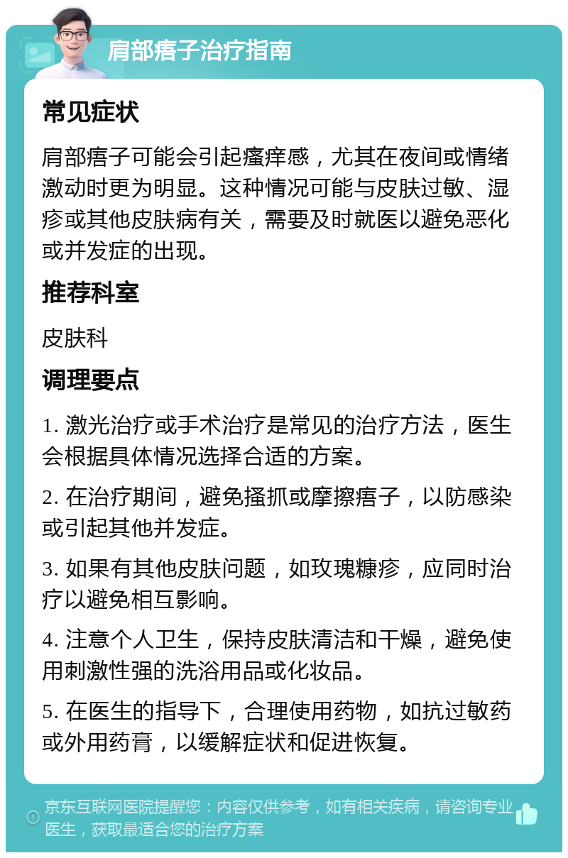 肩部痦子治疗指南 常见症状 肩部痦子可能会引起瘙痒感，尤其在夜间或情绪激动时更为明显。这种情况可能与皮肤过敏、湿疹或其他皮肤病有关，需要及时就医以避免恶化或并发症的出现。 推荐科室 皮肤科 调理要点 1. 激光治疗或手术治疗是常见的治疗方法，医生会根据具体情况选择合适的方案。 2. 在治疗期间，避免搔抓或摩擦痦子，以防感染或引起其他并发症。 3. 如果有其他皮肤问题，如玫瑰糠疹，应同时治疗以避免相互影响。 4. 注意个人卫生，保持皮肤清洁和干燥，避免使用刺激性强的洗浴用品或化妆品。 5. 在医生的指导下，合理使用药物，如抗过敏药或外用药膏，以缓解症状和促进恢复。