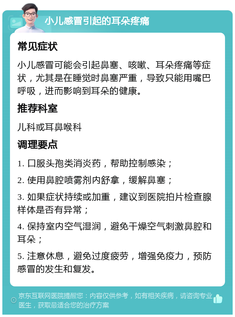 小儿感冒引起的耳朵疼痛 常见症状 小儿感冒可能会引起鼻塞、咳嗽、耳朵疼痛等症状，尤其是在睡觉时鼻塞严重，导致只能用嘴巴呼吸，进而影响到耳朵的健康。 推荐科室 儿科或耳鼻喉科 调理要点 1. 口服头孢类消炎药，帮助控制感染； 2. 使用鼻腔喷雾剂内舒拿，缓解鼻塞； 3. 如果症状持续或加重，建议到医院拍片检查腺样体是否有异常； 4. 保持室内空气湿润，避免干燥空气刺激鼻腔和耳朵； 5. 注意休息，避免过度疲劳，增强免疫力，预防感冒的发生和复发。