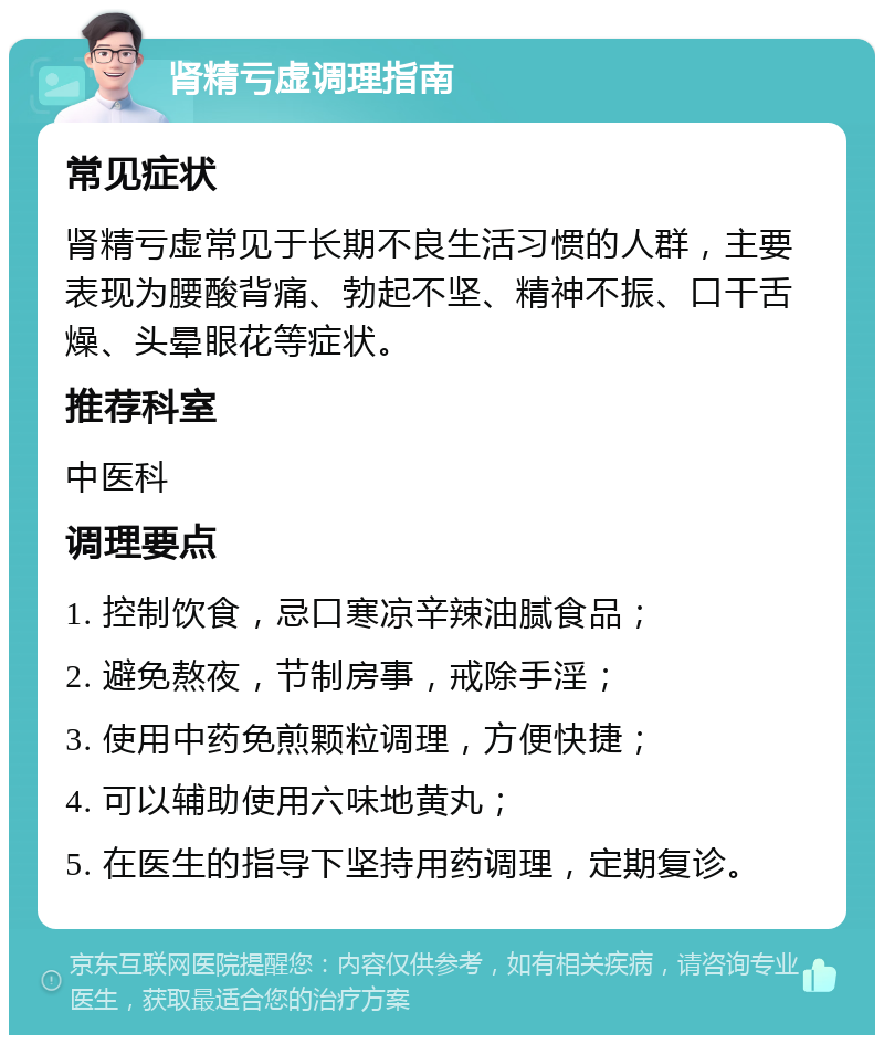 肾精亏虚调理指南 常见症状 肾精亏虚常见于长期不良生活习惯的人群，主要表现为腰酸背痛、勃起不坚、精神不振、口干舌燥、头晕眼花等症状。 推荐科室 中医科 调理要点 1. 控制饮食，忌口寒凉辛辣油腻食品； 2. 避免熬夜，节制房事，戒除手淫； 3. 使用中药免煎颗粒调理，方便快捷； 4. 可以辅助使用六味地黄丸； 5. 在医生的指导下坚持用药调理，定期复诊。